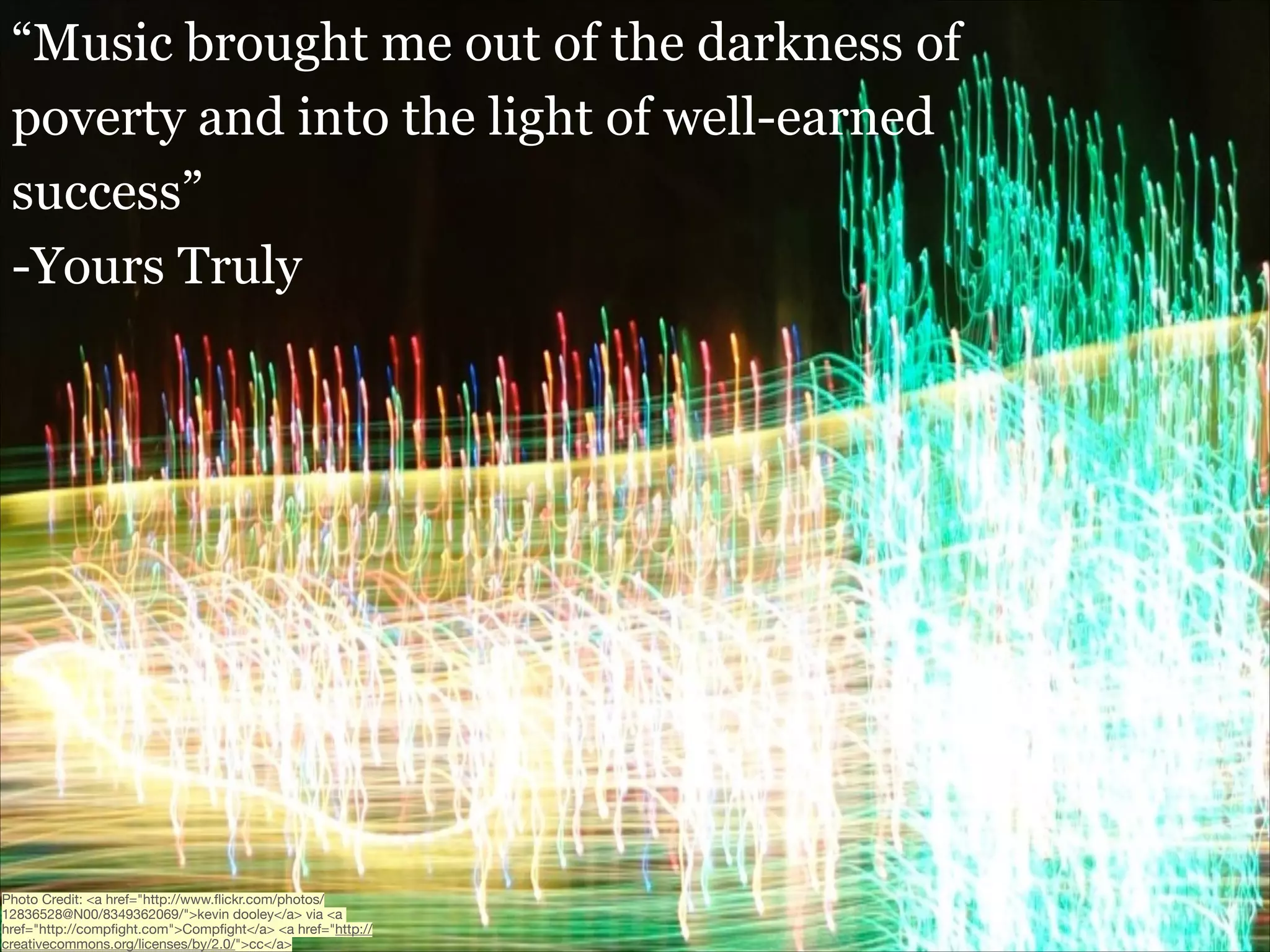 “Music brought me out of the darkness of
poverty and into the light of well-earned
success”
-Yours Truly

Photo Credit: <a href="http://www.ﬂickr.com/photos/
12836528@N00/8349362069/">kevin dooley</a> via <a
href="http://compﬁght.com">Compﬁght</a> <a href="http://
creativecommons.org/licenses/by/2.0/">cc</a>

 