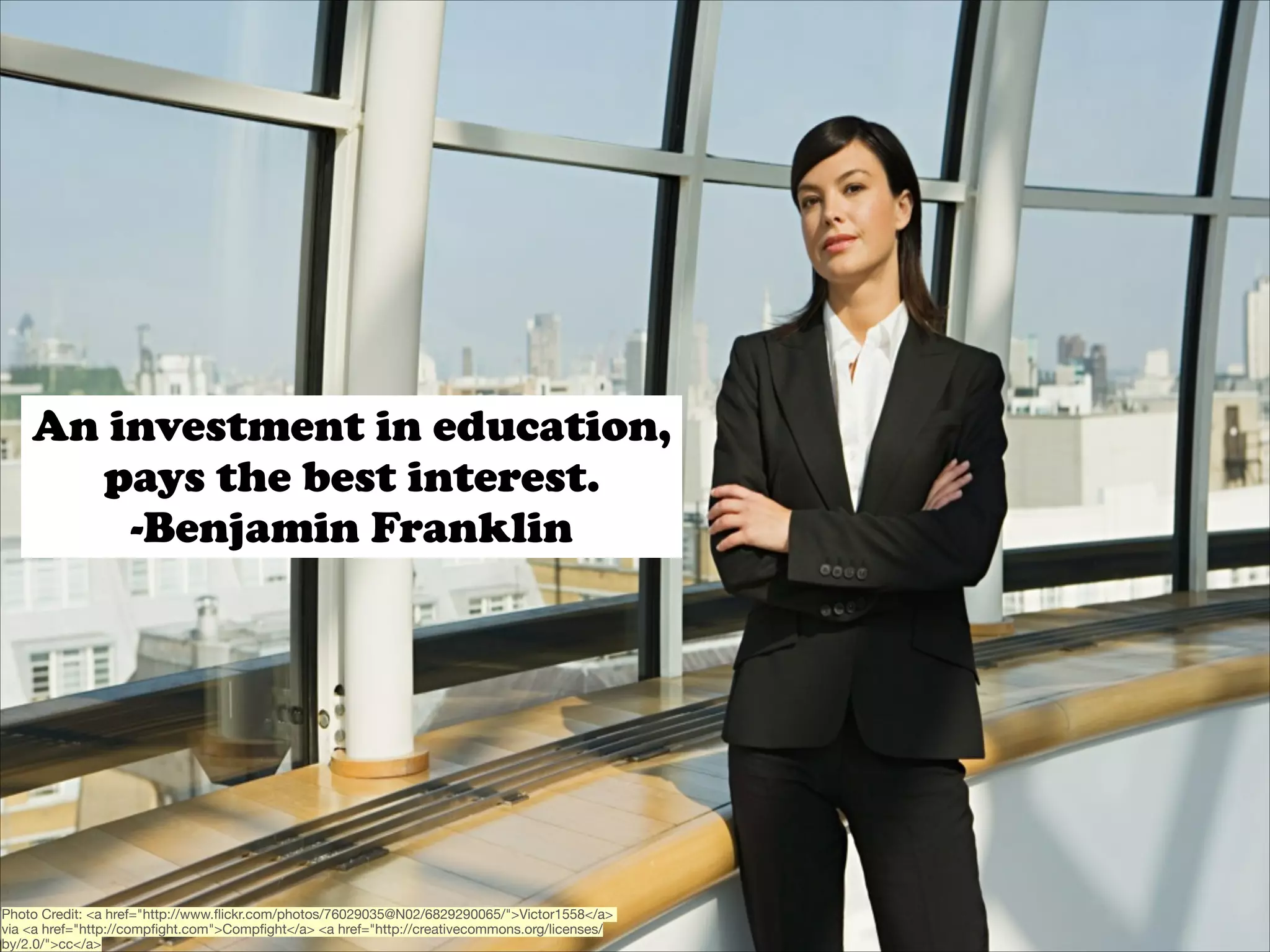 An investment in education,
pays the best interest.
-Benjamin Franklin

Photo Credit: <a href="http://www.ﬂickr.com/photos/76029035@N02/6829290065/">Victor1558</a>
via <a href="http://compﬁght.com">Compﬁght</a> <a href="http://creativecommons.org/licenses/
by/2.0/">cc</a>

 