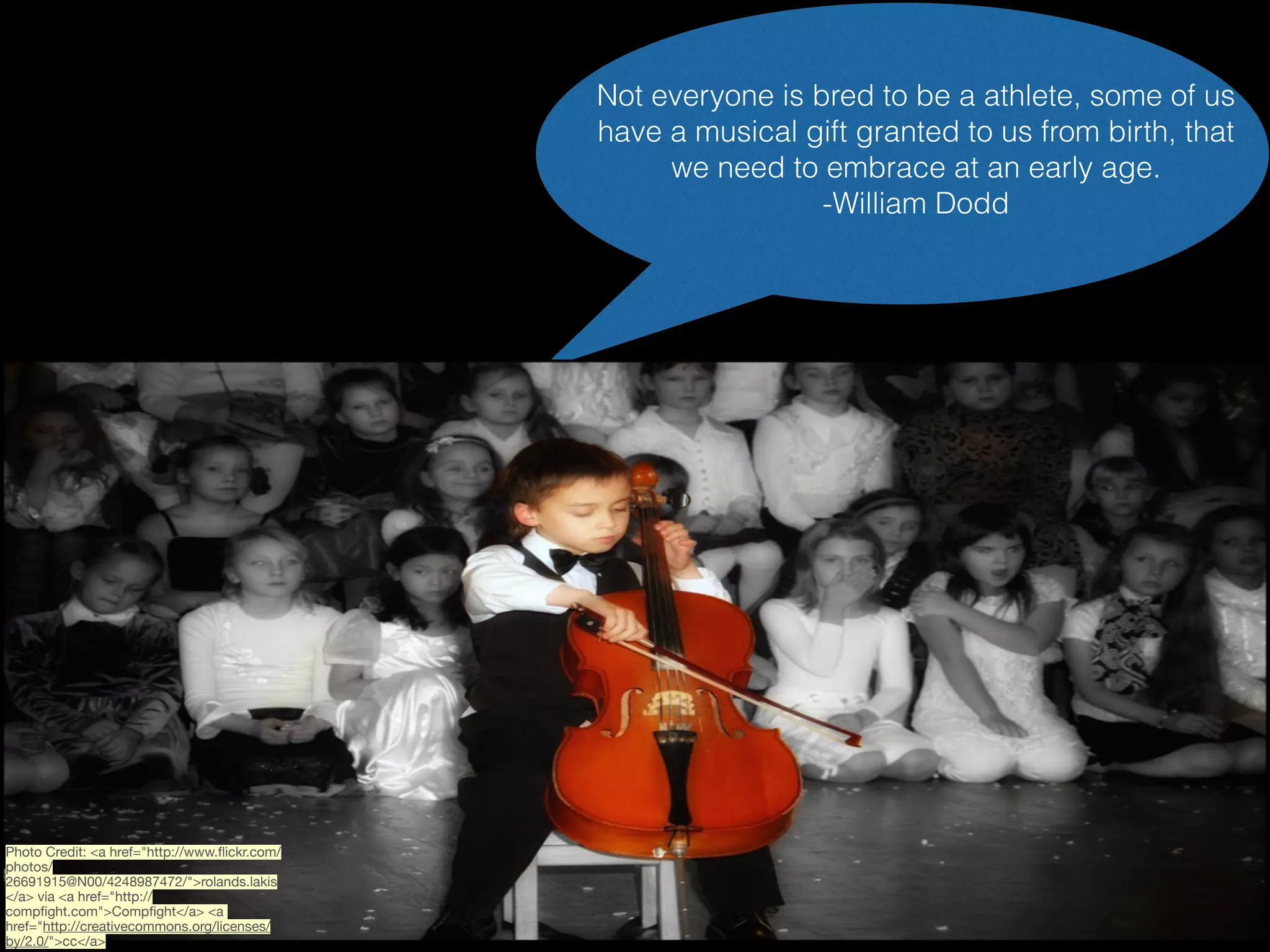 Not everyone is bred to be a athlete, some of us
have a musical gift granted to us from birth, that
we need to embrace at an early age.
-William Dodd

Photo Credit: <a href="http://www.ﬂickr.com/
photos/
26691915@N00/4248987472/">rolands.lakis
</a> via <a href="http://
compﬁght.com">Compﬁght</a> <a
href="http://creativecommons.org/licenses/
by/2.0/">cc</a>

 