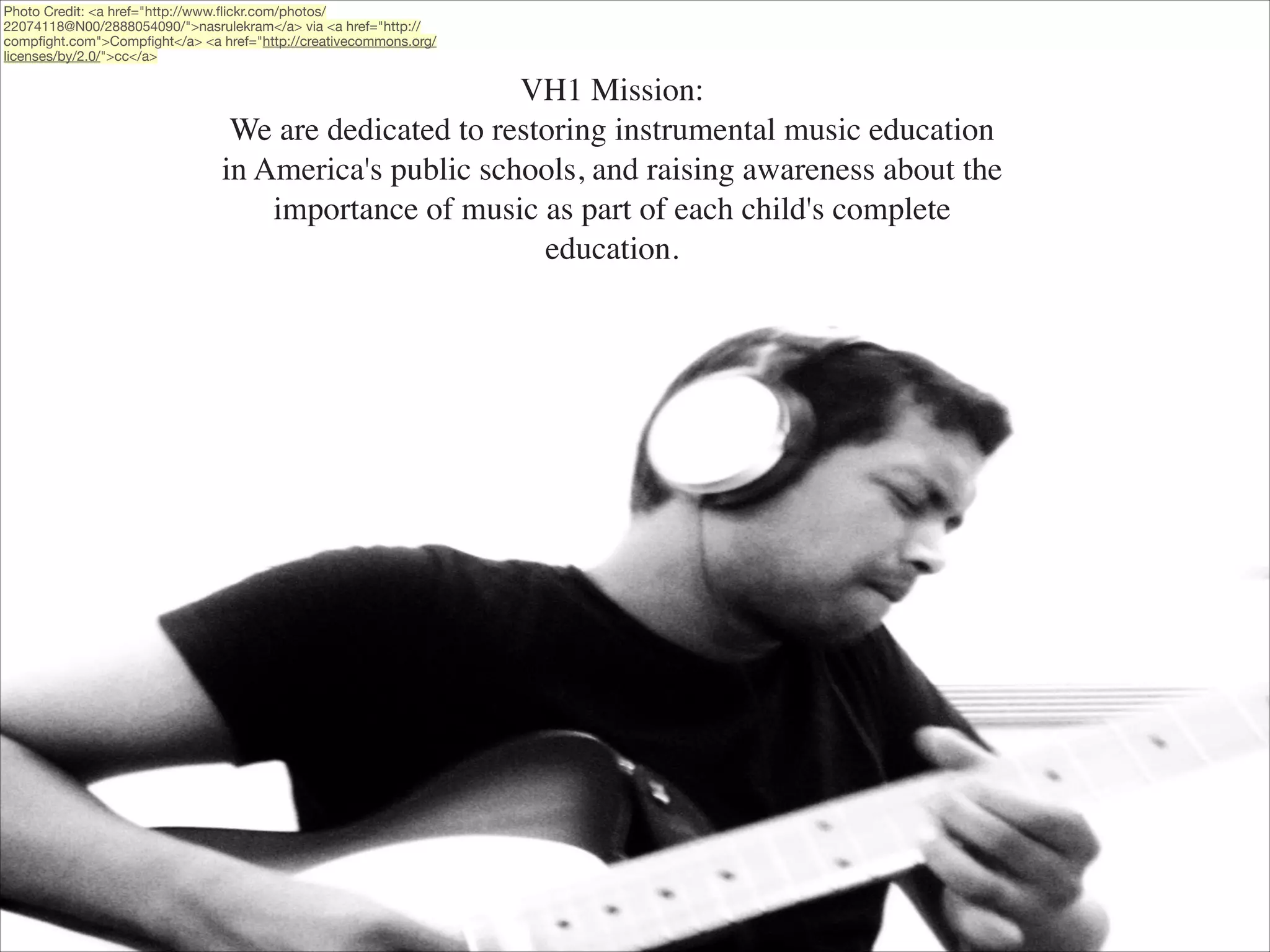 Photo Credit: <a href="http://www.ﬂickr.com/photos/
22074118@N00/2888054090/">nasrulekram</a> via <a href="http://
compﬁght.com">Compﬁght</a> <a href="http://creativecommons.org/
licenses/by/2.0/">cc</a>

VH1 Mission:	

We are dedicated to restoring instrumental music education
in America's public schools, and raising awareness about the
importance of music as part of each child's complete
education.

 