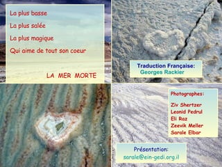 La plus basse La plus salée La plus magique Qui aime de tout son coeur LA  MER  MORTE  Photographes: Ziv Shertzer Leonid Pedrul Eli Raz Zeevik Meller Sarale Elbar Présentation: [email_address] Traduction Française: Georges   Rackier   