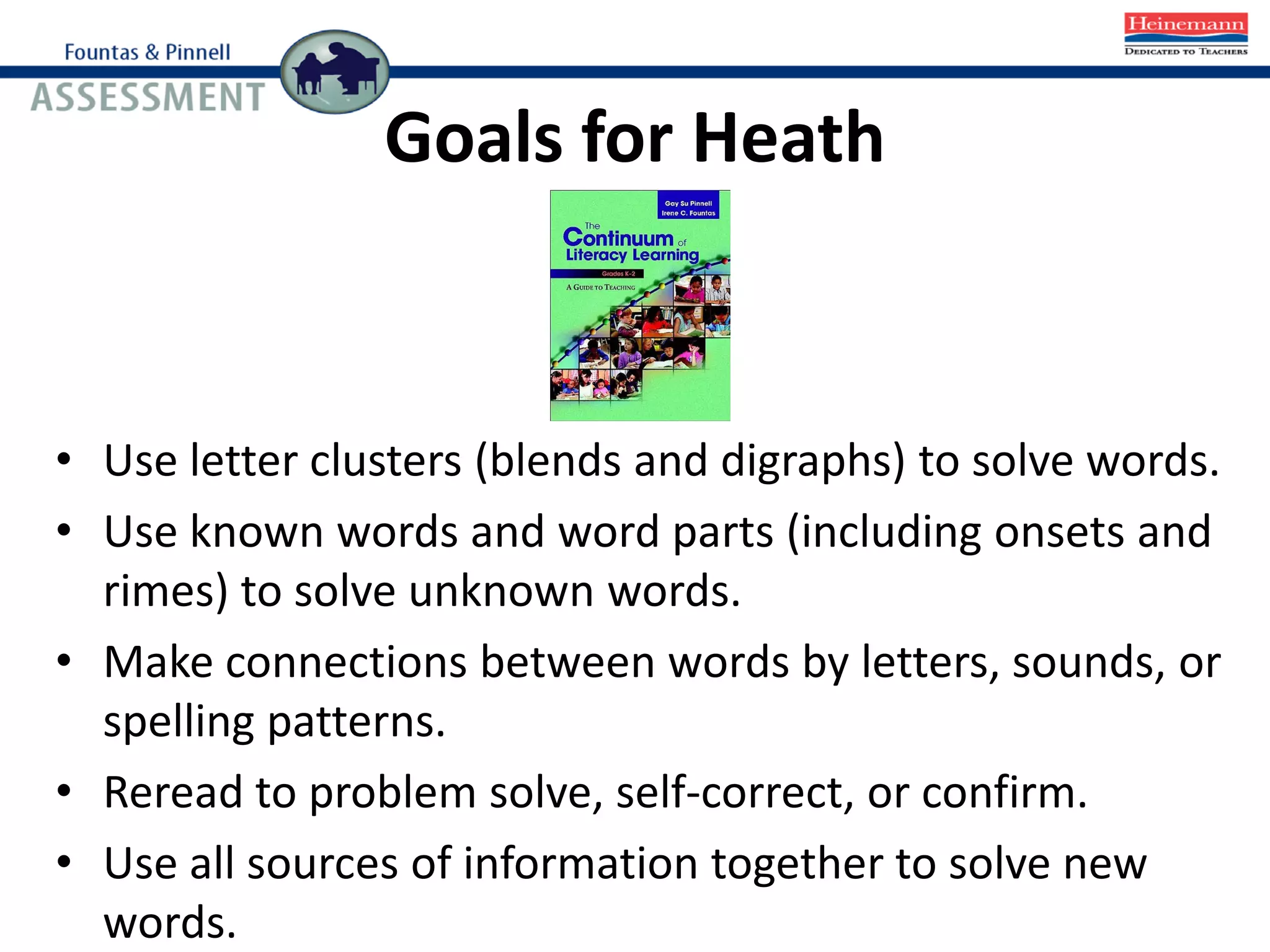Goals for Heath
• Use letter clusters (blends and digraphs) to solve words.
• Use known words and word parts (including onsets and
rimes) to solve unknown words.
• Make connections between words by letters, sounds, or
spelling patterns.
• Reread to problem solve, self-correct, or confirm.
• Use all sources of information together to solve new
words.
 