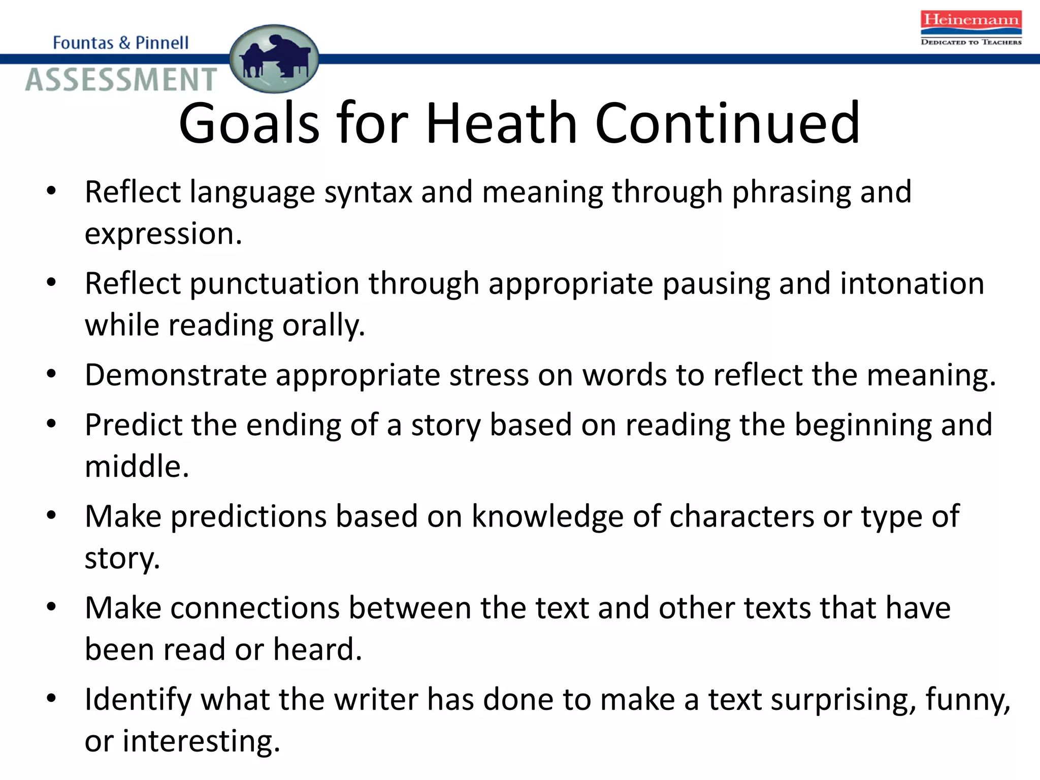 Goals for Heath Continued
• Reflect language syntax and meaning through phrasing and
expression.
• Reflect punctuation through appropriate pausing and intonation
while reading orally.
• Demonstrate appropriate stress on words to reflect the meaning.
• Predict the ending of a story based on reading the beginning and
middle.
• Make predictions based on knowledge of characters or type of
story.
• Make connections between the text and other texts that have
been read or heard.
• Identify what the writer has done to make a text surprising, funny,
or interesting.
 