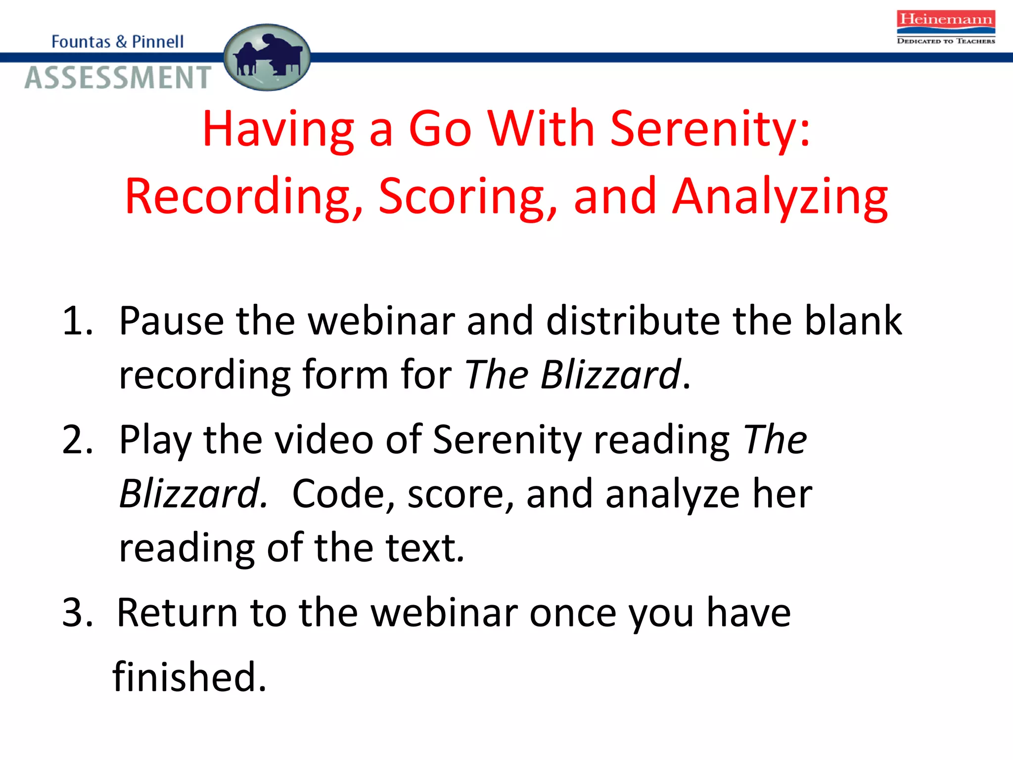 Having a Go With Serenity:
Recording, Scoring, and Analyzing
1. Pause the webinar and distribute the blank
recording form for The Blizzard.
2. Play the video of Serenity reading The
Blizzard. Code, score, and analyze her
reading of the text.
3. Return to the webinar once you have
finished.
 