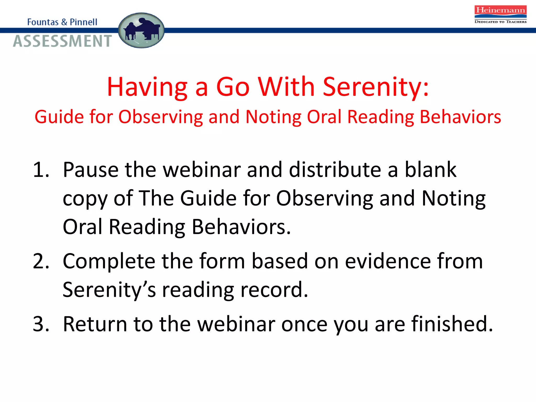 Having a Go With Serenity:
Guide for Observing and Noting Oral Reading Behaviors
1. Pause the webinar and distribute a blank
copy of The Guide for Observing and Noting
Oral Reading Behaviors.
2. Complete the form based on evidence from
Serenity’s reading record.
3. Return to the webinar once you are finished.
 