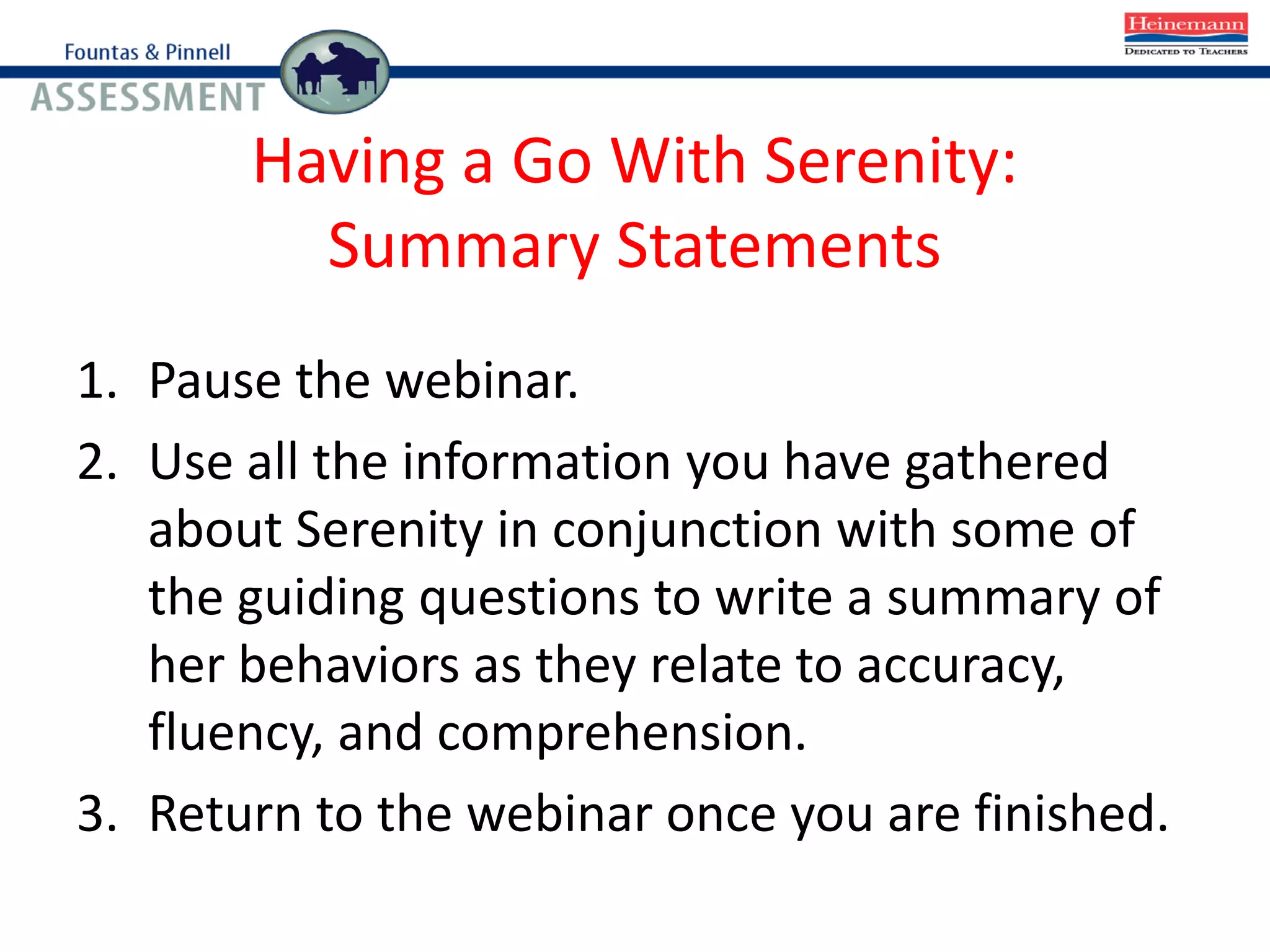 Having a Go With Serenity:
Summary Statements
1. Pause the webinar.
2. Use all the information you have gathered
about Serenity in conjunction with some of
the guiding questions to write a summary of
her behaviors as they relate to accuracy,
fluency, and comprehension.
3. Return to the webinar once you are finished.
 