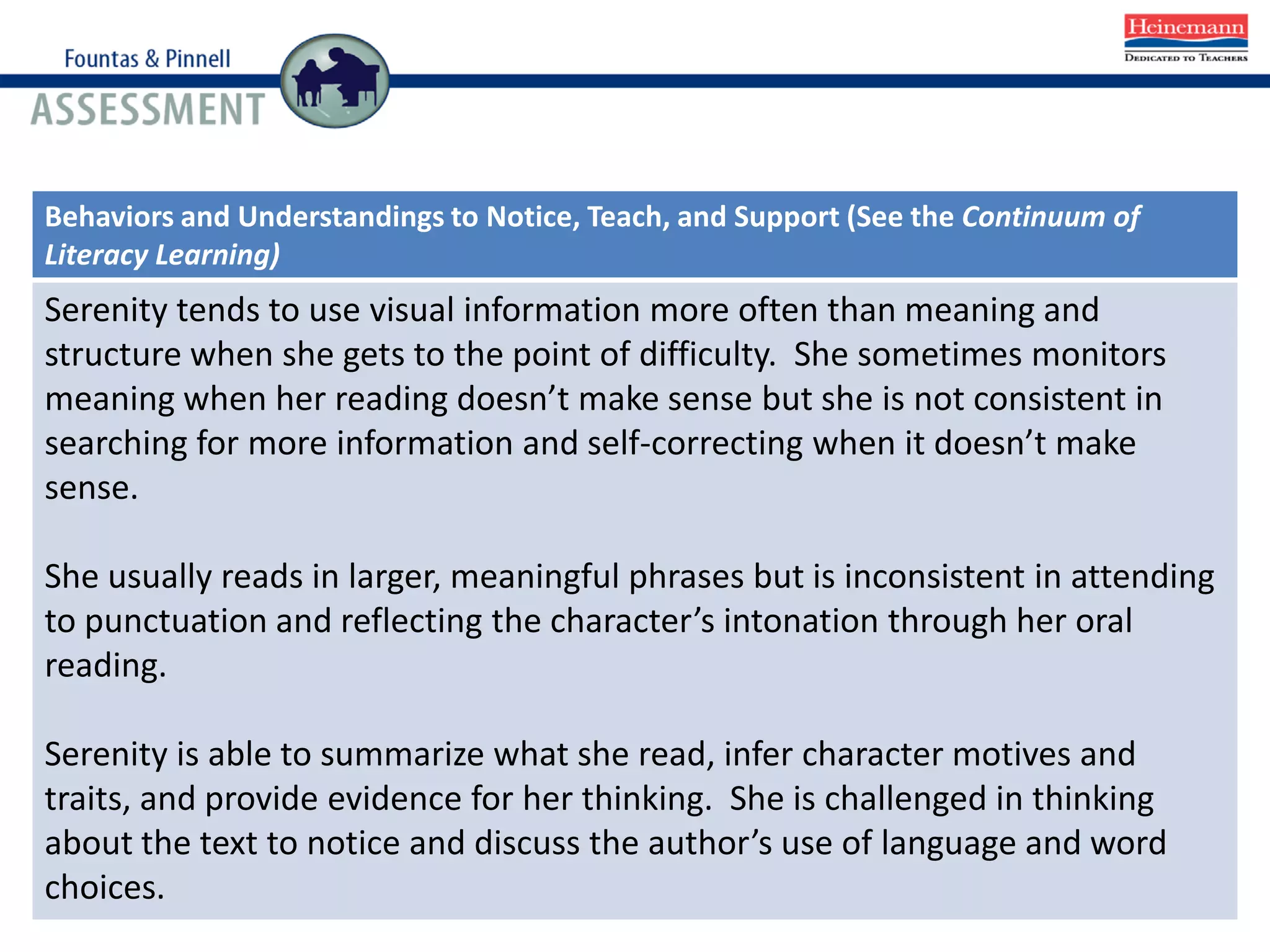Behaviors and Understandings to Notice, Teach, and Support (See the Continuum of
Literacy Learning)
Serenity tends to use visual information more often than meaning and
structure when she gets to the point of difficulty. She sometimes monitors
meaning when her reading doesn’t make sense but she is not consistent in
searching for more information and self-correcting when it doesn’t make
sense.
She usually reads in larger, meaningful phrases but is inconsistent in attending
to punctuation and reflecting the character’s intonation through her oral
reading.
Serenity is able to summarize what she read, infer character motives and
traits, and provide evidence for her thinking. She is challenged in thinking
about the text to notice and discuss the author’s use of language and word
choices.
 
