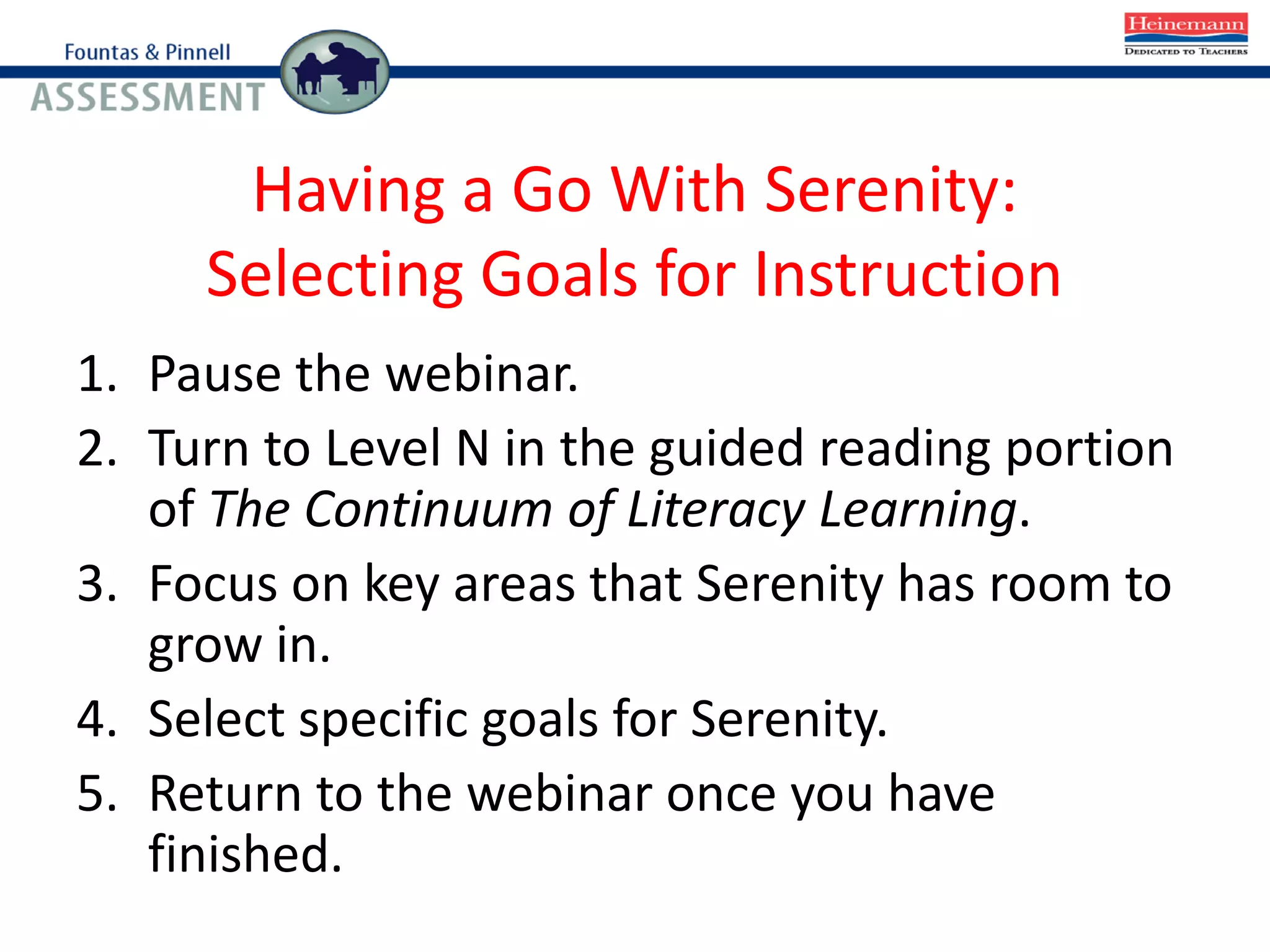 Having a Go With Serenity:
Selecting Goals for Instruction
1. Pause the webinar.
2. Turn to Level N in the guided reading portion
of The Continuum of Literacy Learning.
3. Focus on key areas that Serenity has room to
grow in.
4. Select specific goals for Serenity.
5. Return to the webinar once you have
finished.
 