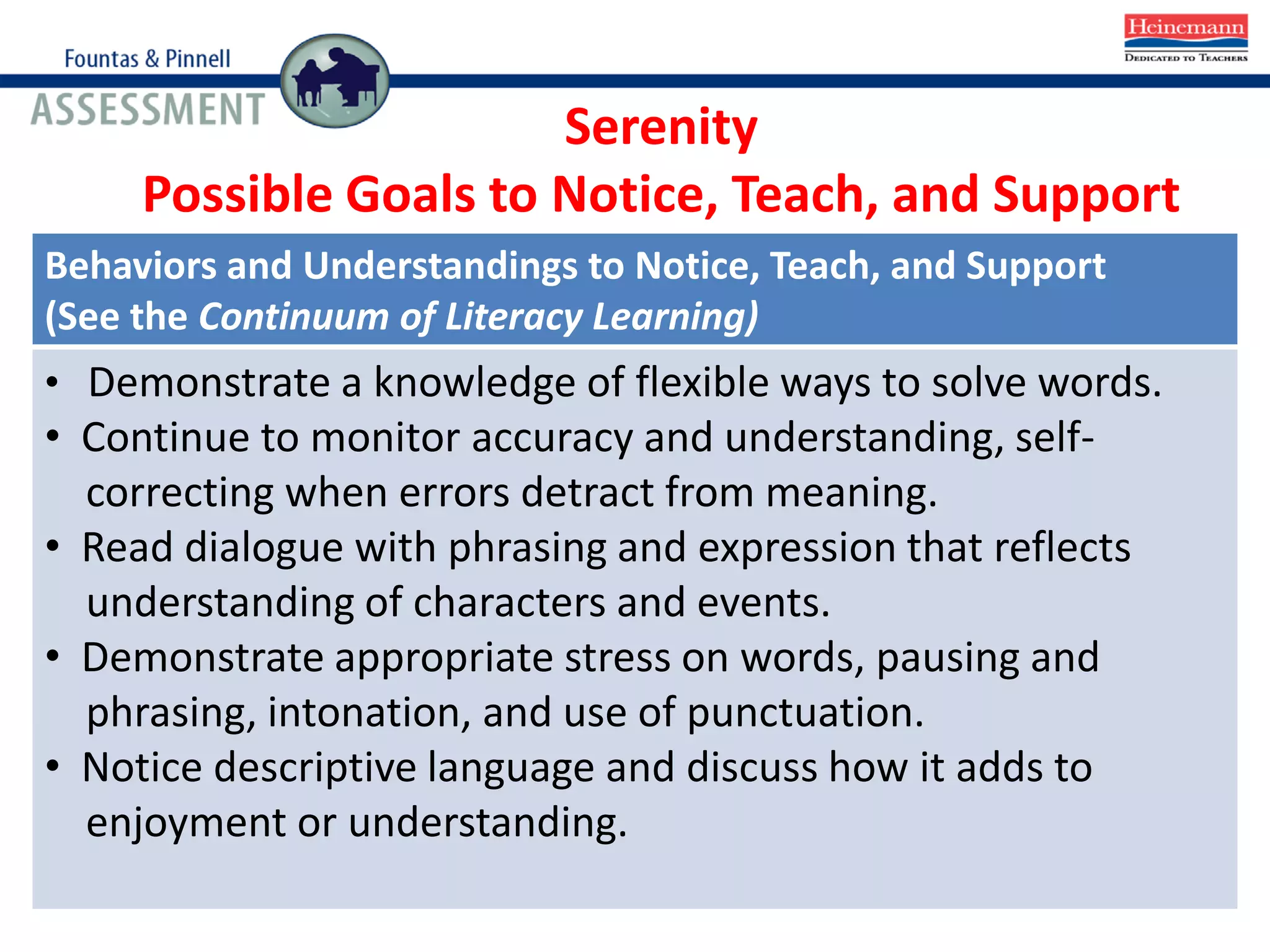 Behaviors and Understandings to Notice, Teach, and Support
(See the Continuum of Literacy Learning)
• Demonstrate a knowledge of flexible ways to solve words.
• Continue to monitor accuracy and understanding, self-
correcting when errors detract from meaning.
• Read dialogue with phrasing and expression that reflects
understanding of characters and events.
• Demonstrate appropriate stress on words, pausing and
phrasing, intonation, and use of punctuation.
• Notice descriptive language and discuss how it adds to
enjoyment or understanding.
Serenity
Possible Goals to Notice, Teach, and Support
 