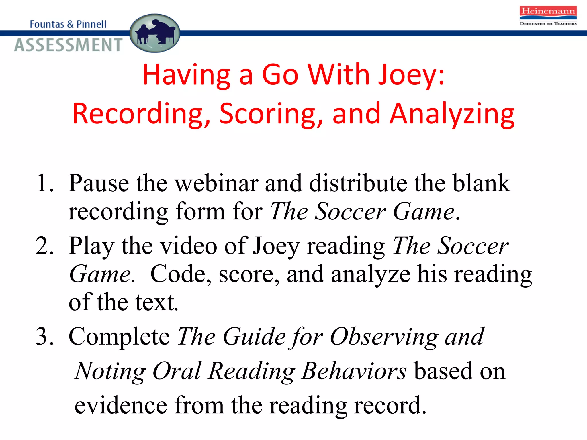 Having a Go With Joey:
Recording, Scoring, and Analyzing
1. Pause the webinar and distribute the blank
recording form for The Soccer Game.
2. Play the video of Joey reading The Soccer
Game. Code, score, and analyze his reading
of the text.
3. Complete The Guide for Observing and
Noting Oral Reading Behaviors based on
evidence from the reading record.
 