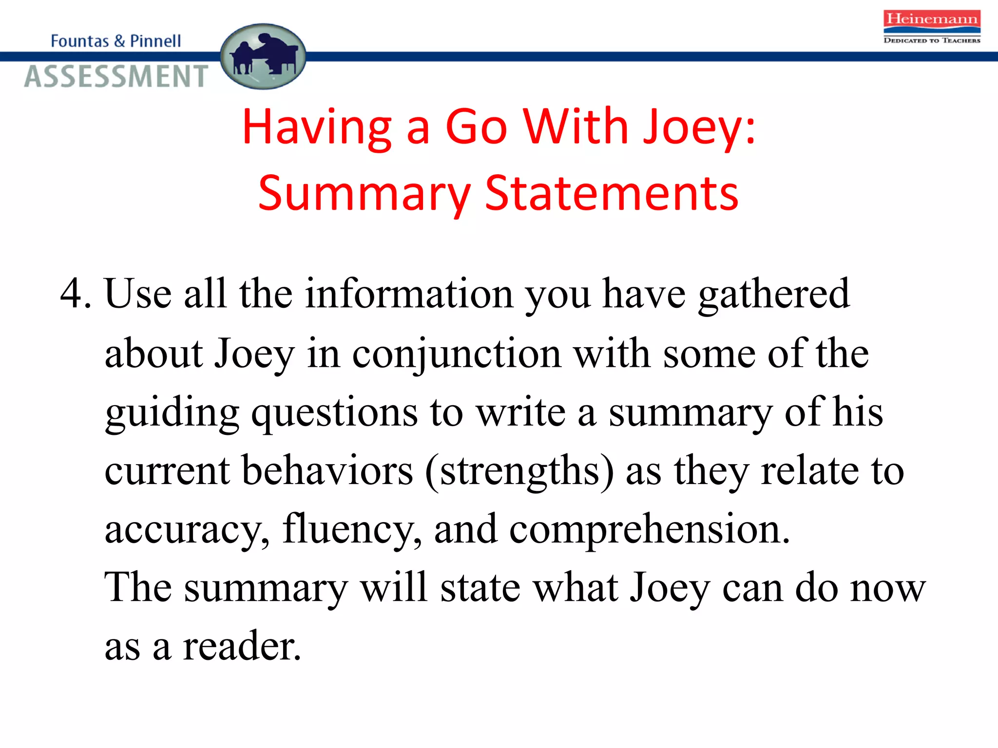 Having a Go With Joey:
Summary Statements
4. Use all the information you have gathered
about Joey in conjunction with some of the
guiding questions to write a summary of his
current behaviors (strengths) as they relate to
accuracy, fluency, and comprehension.
The summary will state what Joey can do now
as a reader.
 