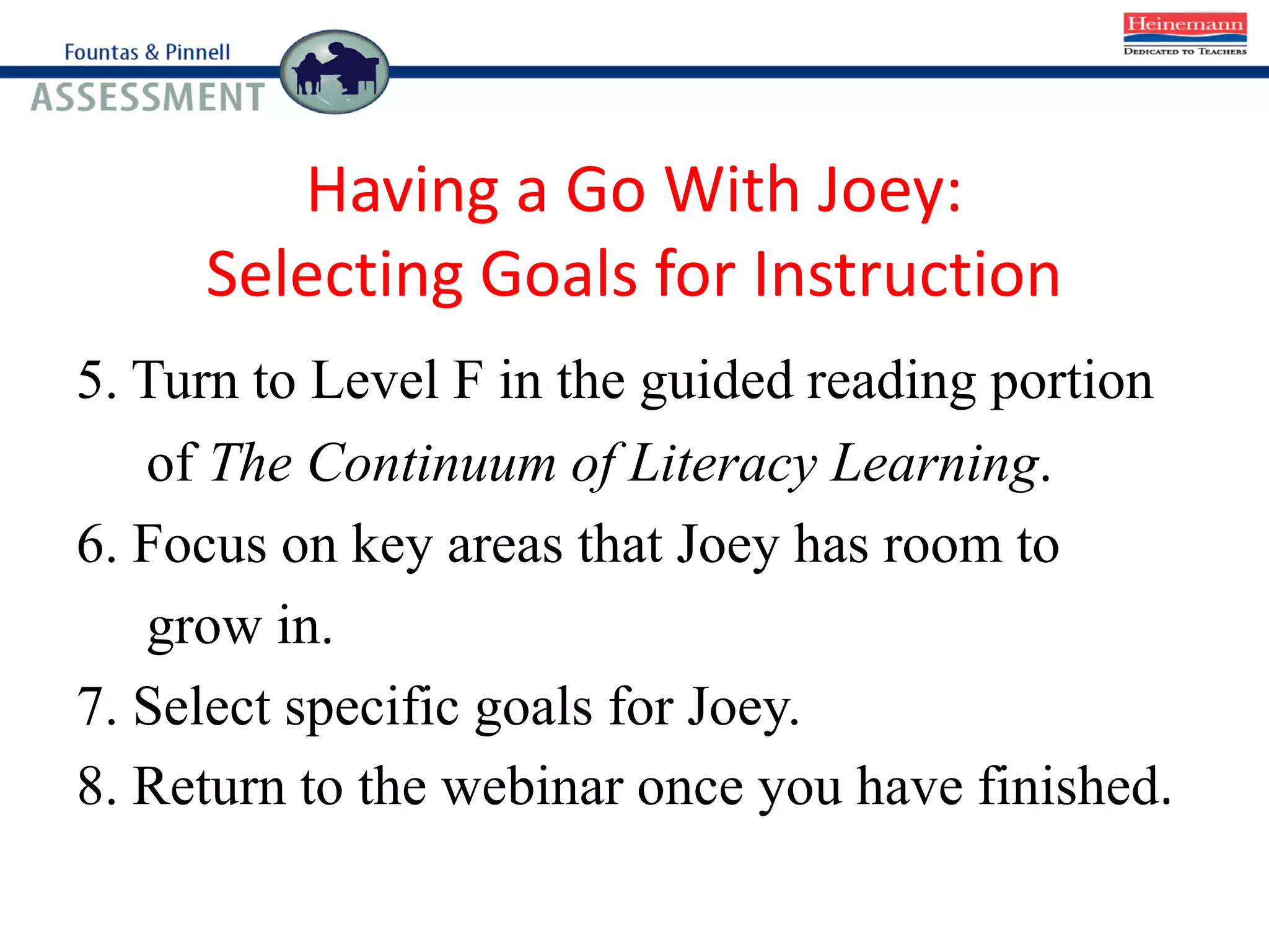 Having a Go With Joey:
Selecting Goals for Instruction
5. Turn to Level F in the guided reading portion
of The Continuum of Literacy Learning.
6. Focus on key areas that Joey has room to
grow in.
7. Select specific goals for Joey.
8. Return to the webinar once you have finished.
 