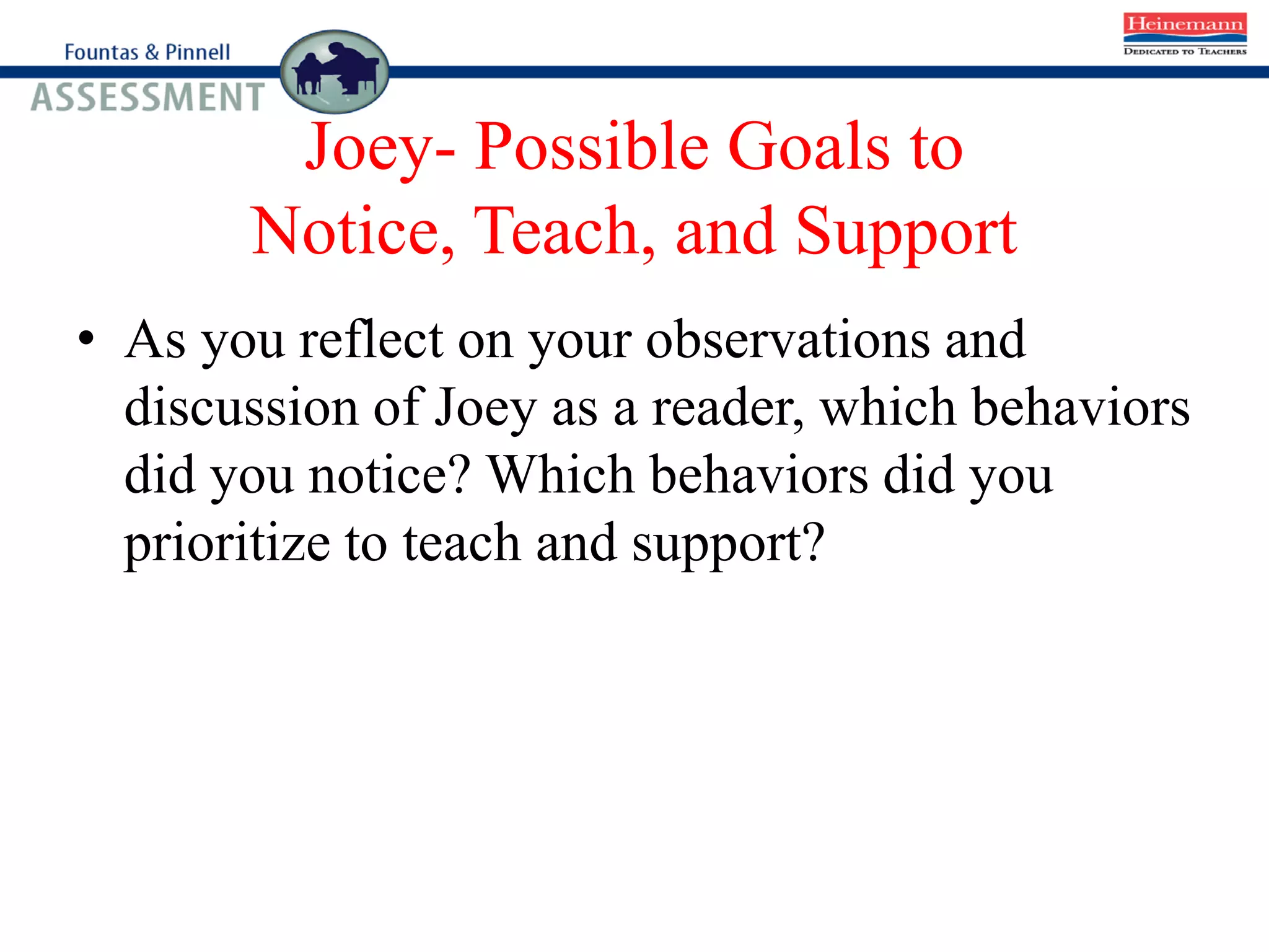 Joey- Possible Goals to
Notice, Teach, and Support
• As you reflect on your observations and
discussion of Joey as a reader, which behaviors
did you notice? Which behaviors did you
prioritize to teach and support?
 