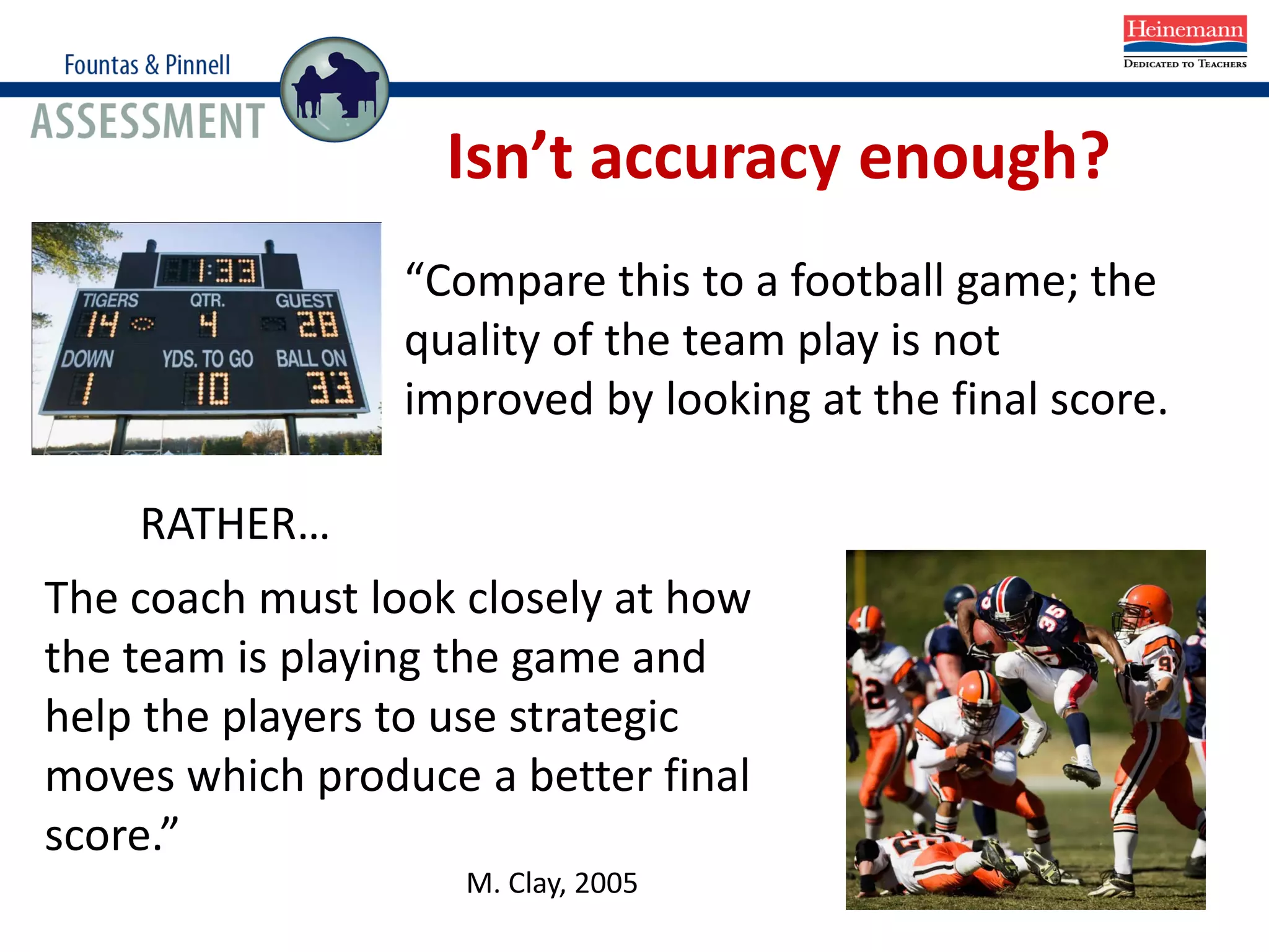 “Compare this to a football game; the
quality of the team play is not
improved by looking at the final score.
RATHER…
The coach must look closely at how
the team is playing the game and
help the players to use strategic
moves which produce a better final
score.”
M. Clay, 2005
Isn’t accuracy enough?
 
