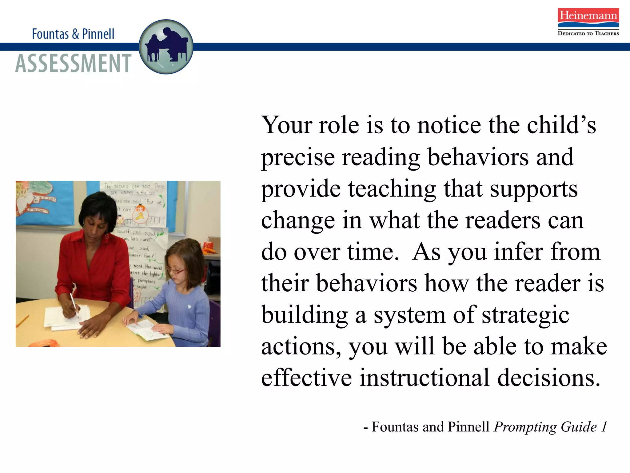 Your role is to notice the child’s
precise reading behaviors and
provide teaching that supports
change in what the readers can
do over time. As you infer from
their behaviors how the reader is
building a system of strategic
actions, you will be able to make
effective instructional decisions.
- Fountas and Pinnell Prompting Guide 1
 
