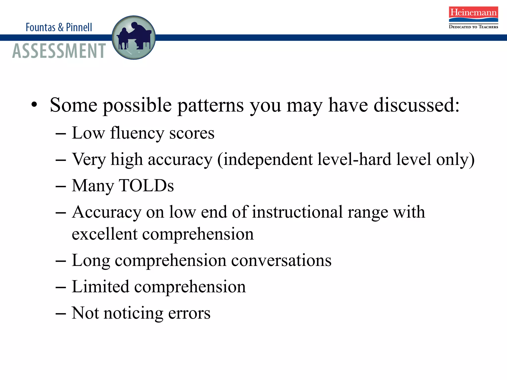 • Some possible patterns you may have discussed:
– Low fluency scores
– Very high accuracy (independent level-hard level only)
– Many TOLDs
– Accuracy on low end of instructional range with
excellent comprehension
– Long comprehension conversations
– Limited comprehension
– Not noticing errors
 