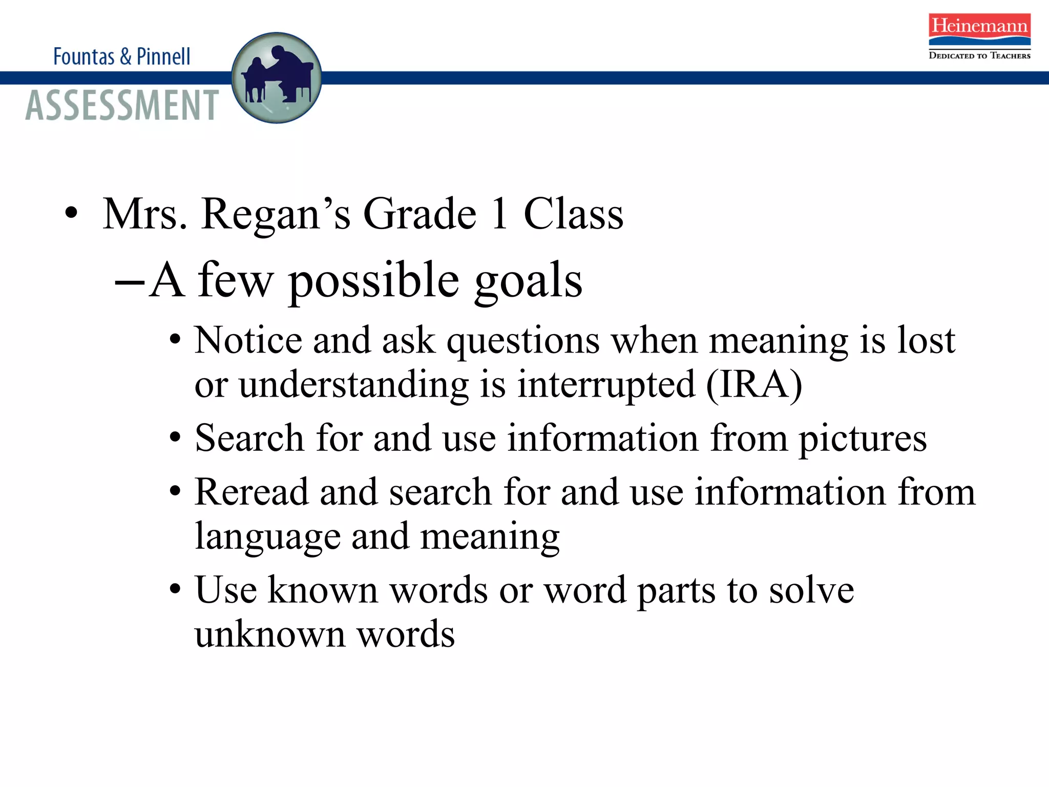 • Mrs. Regan’s Grade 1 Class
–A few possible goals
• Notice and ask questions when meaning is lost
or understanding is interrupted (IRA)
• Search for and use information from pictures
• Reread and search for and use information from
language and meaning
• Use known words or word parts to solve
unknown words
 