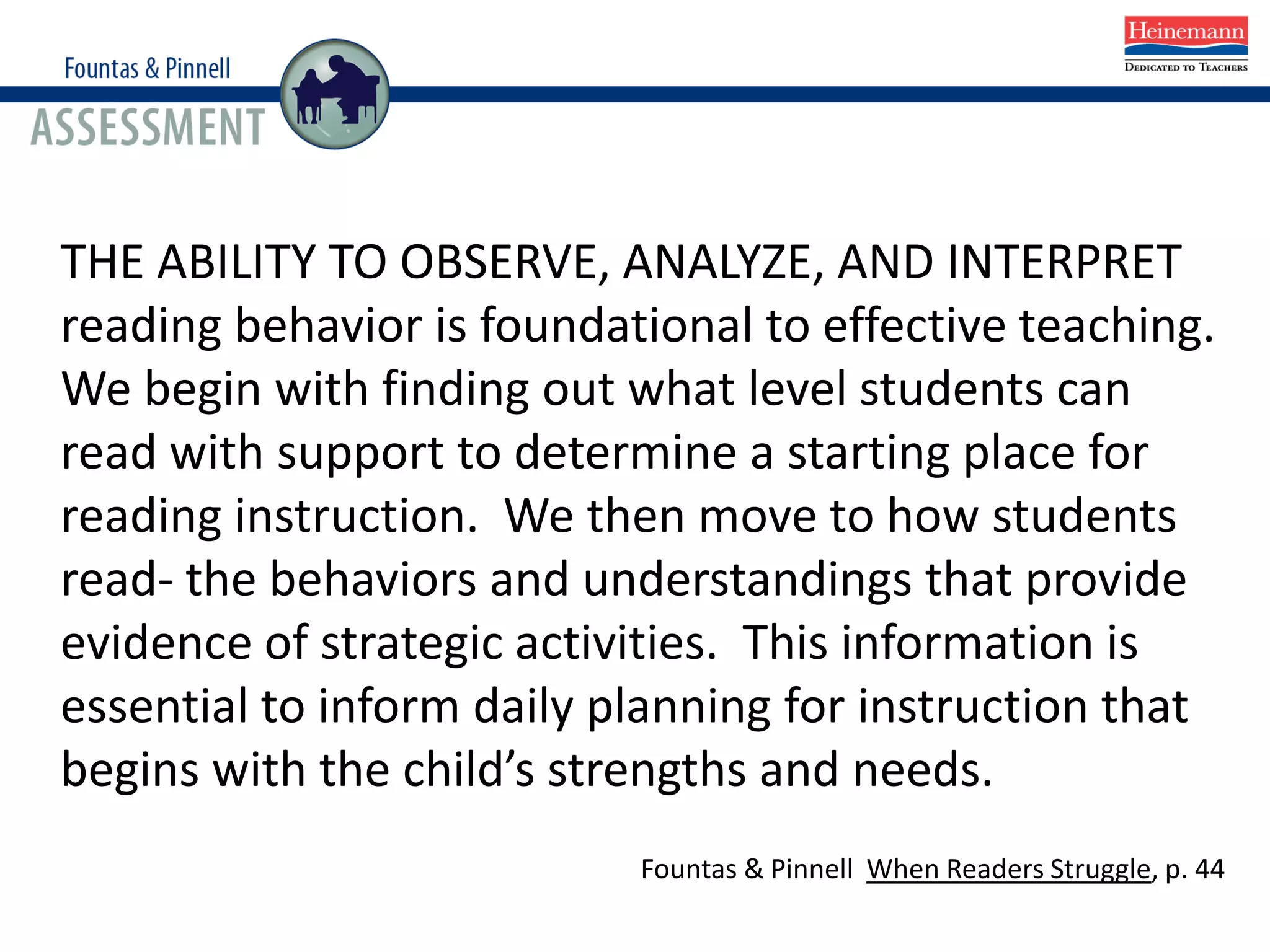 THE ABILITY TO OBSERVE, ANALYZE, AND INTERPRET
reading behavior is foundational to effective teaching.
We begin with finding out what level students can
read with support to determine a starting place for
reading instruction. We then move to how students
read- the behaviors and understandings that provide
evidence of strategic activities. This information is
essential to inform daily planning for instruction that
begins with the child’s strengths and needs.
Fountas & Pinnell When Readers Struggle, p. 44
 