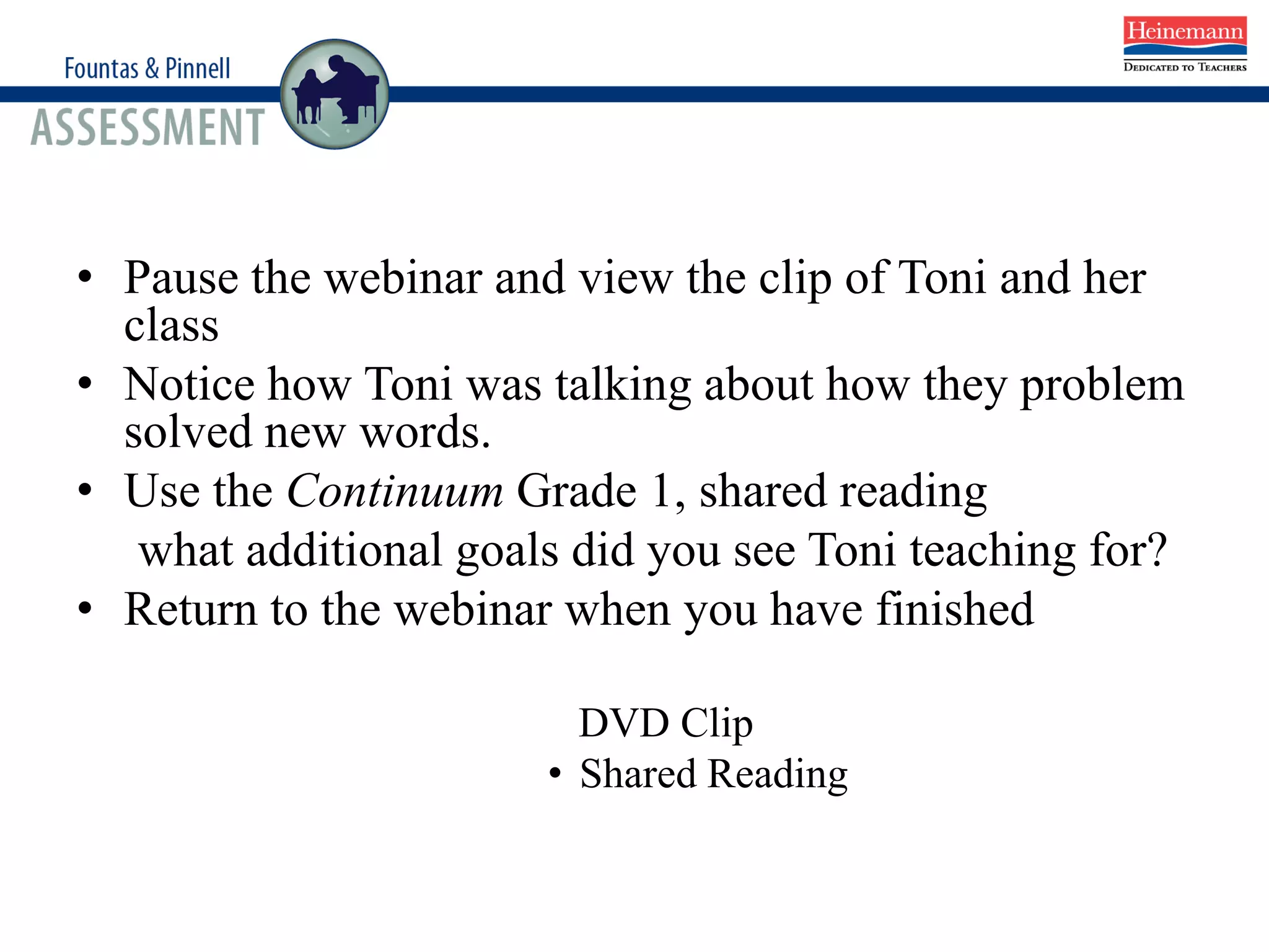 • Pause the webinar and view the clip of Toni and her
class
• Notice how Toni was talking about how they problem
solved new words.
• Use the Continuum Grade 1, shared reading
what additional goals did you see Toni teaching for?
• Return to the webinar when you have finished
DVD Clip
• Shared Reading
 