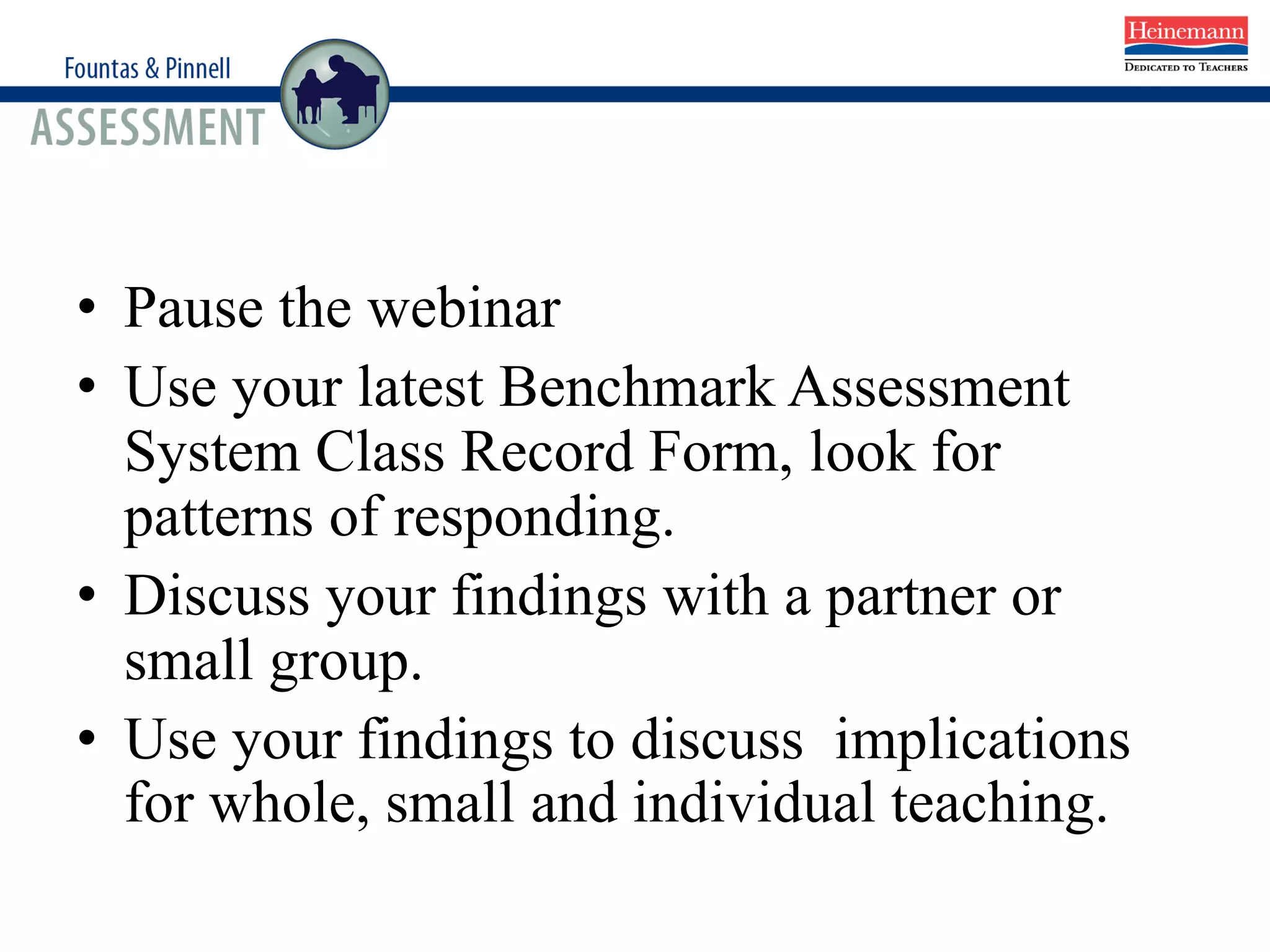 • Pause the webinar
• Use your latest Benchmark Assessment
System Class Record Form, look for
patterns of responding.
• Discuss your findings with a partner or
small group.
• Use your findings to discuss implications
for whole, small and individual teaching.
 