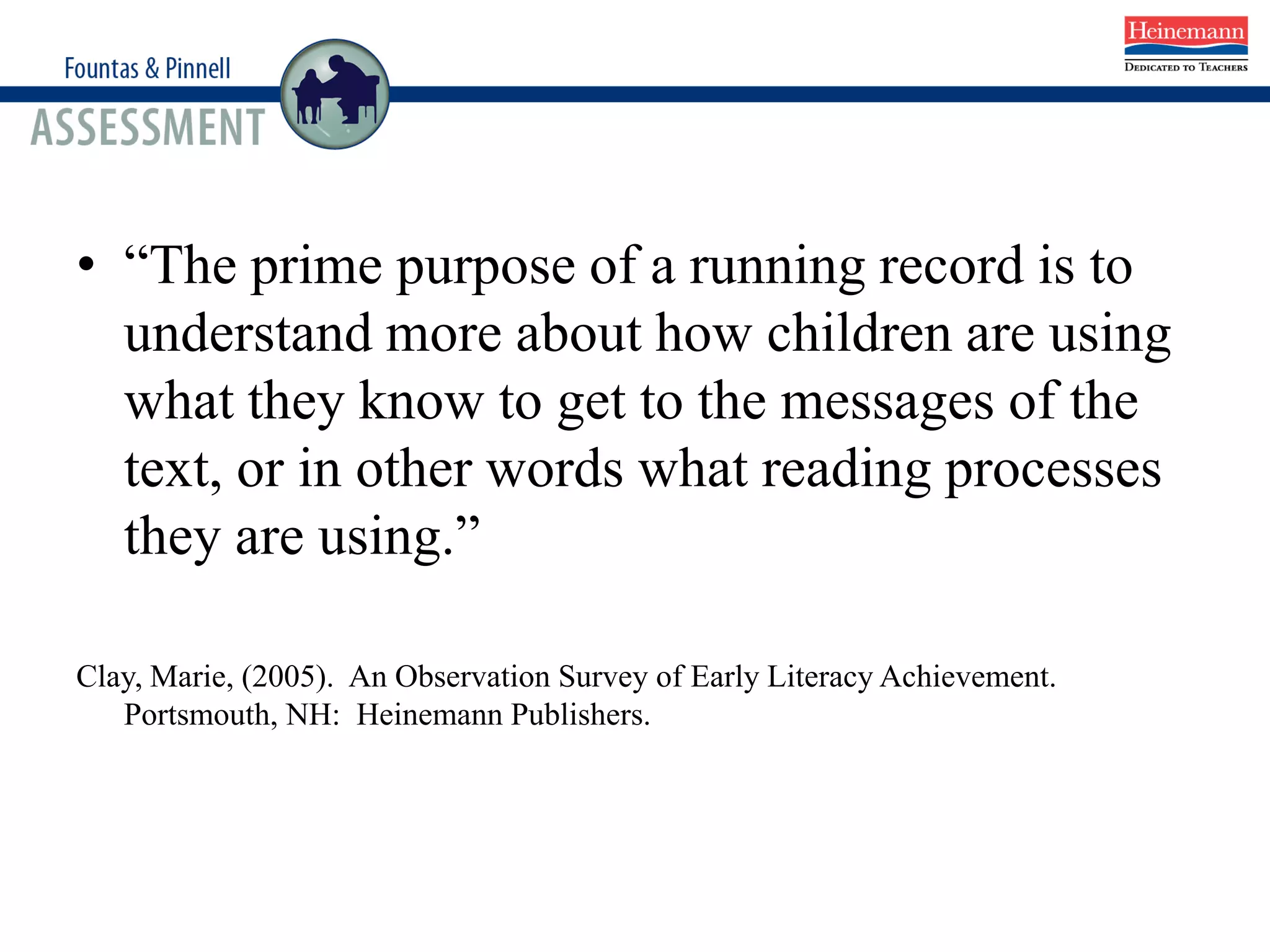 Running Records
• “The prime purpose of a running record is to
understand more about how children are using
what they know to get to the messages of the
text, or in other words what reading processes
they are using.”
Clay, Marie, (2005). An Observation Survey of Early Literacy Achievement.
Portsmouth, NH: Heinemann Publishers.
 