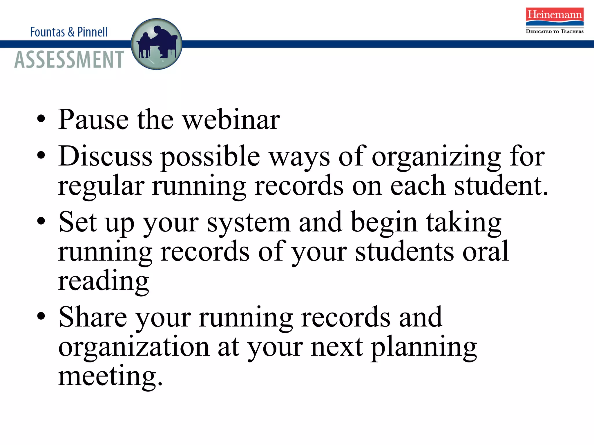 • Pause the webinar
• Discuss possible ways of organizing for
regular running records on each student.
• Set up your system and begin taking
running records of your students oral
reading
• Share your running records and
organization at your next planning
meeting.
 