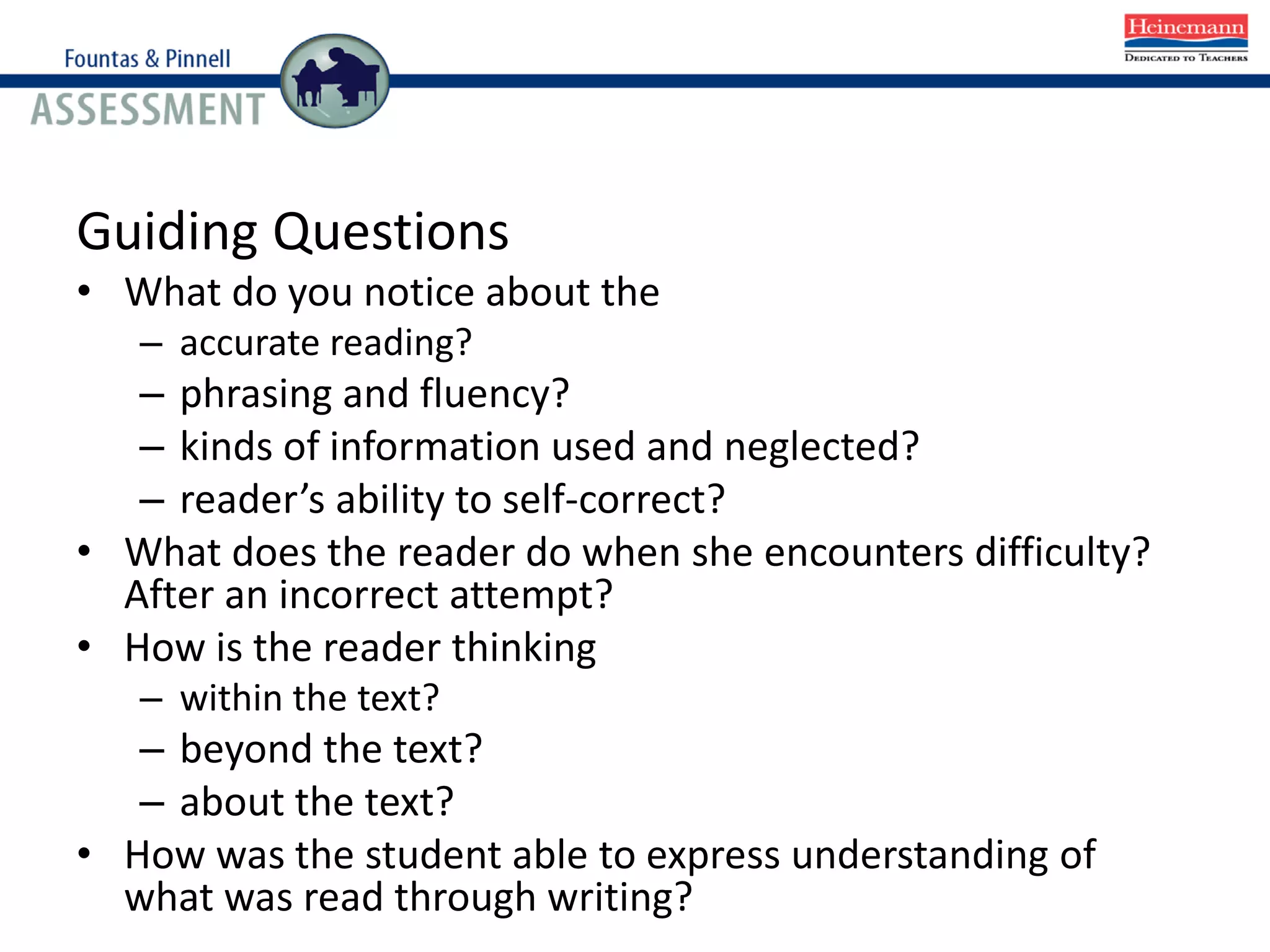 Guiding Questions
• What do you notice about the
– accurate reading?
– phrasing and fluency?
– kinds of information used and neglected?
– reader’s ability to self-correct?
• What does the reader do when she encounters difficulty?
After an incorrect attempt?
• How is the reader thinking
– within the text?
– beyond the text?
– about the text?
• How was the student able to express understanding of
what was read through writing?
 