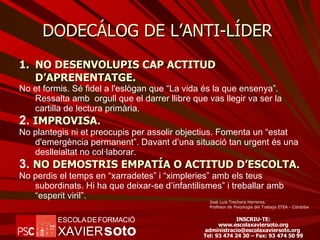 DODECÁLOG DE L’ANTI-LÍDER  NO DESENVOLUPIS CAP ACTITUD D’APRENENTATGE. No et formis. Sé fidel a l'eslògan que “La vida és la que ensenya”. Ressalta amb  orgull que el darrer llibre que vas llegir va ser la cartilla de lectura primària. 2.  IMPROVISA . No plantegis ni et preocupis per assolir objectius. Fomenta un “estat d'emergència permanent”. Davant d’una situació tan urgent és una deslleialtat no col·laborar. 3.  NO DEMOSTRIS EMPATÍA O ACTITUD D’ESCOLTA . No perdis el temps en “xarradetes” i “ximpleries” amb els teus subordinats. Hi ha que deixar-se d’infantilismes” i treballar amb “esperit viril”. José Luis Trechera Herreros. Profesor de Psicología del Trabajo ETEA - Córdoba 