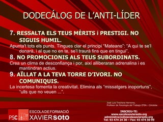 DODECÁLOG DE L’ANTI-LÍDER 7.  RESSALTA ELS TEUS MÈRITS i PRESTIGI. NO SIGUIS HUMIL . Apunta't tots els punts. Tingues clar el principi “Mateano”: “A qui te se’l donarà, i al que no en te, se’l traurà fins que en tingui”. 8.  NO PROMOCIONIS ALS TEUS SUBORDINATS. Crea un clima de desconfiança i por, així alliberaran adrenalina i es mantindran actius. 9.  AÏLLAT A LA TEVA TORRE D’IVORI. NO COMUNIQUIS. La incertesa fomenta la creativitat. Elimina als “missatgers inoportuns”, “ulls que no veuen ...”. José Luis Trechera Herreros. Profesor de Psicología del Trabajo ETEA - Córdoba 