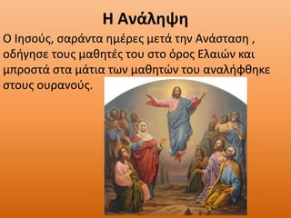Η Ανάληψη
Ο Ιησούς, σαράντα ημέρες μετά την Ανάσταση ,
οδήγησε τους μαθητές του στο όρος Ελαιών και
μπροστά στα μάτια των μαθητών του αναλήφθηκε
στους ουρανούς.
 