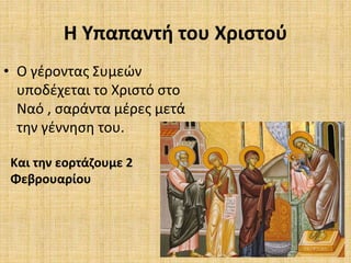 Η Υπαπαντή του Χριστού
• Ο γέροντας Συμεών
υποδέχεται το Χριστό στο
Ναό , σαράντα μέρες μετά
την γέννηση του.
Και την εορτάζουμε 2
Φεβρουαρίου
 