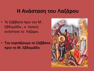 Η Ανάσταση του Λαζάρου
• Το Σάββατο πριν την Μ .
Εβδομάδα , ο Ιησούς
ανέστησε το Λάζαρο.
• Την εορτάζουμε το Σάββατο
πριν τη Μ. Εβδομάδα
 