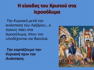 Η είσοδος του Χριστού στα
Ιεροσόλυμα
Την Κυριακή μετά την
ανάσταση του Λαζάρου , ο
Ιησούς πάει στα
Ιεροσόλυμα, όπου τον
υποδέχονται σα βασιλιά.
Την εορτάζουμε την
Κυριακή πριν την
Ανάσταση.
 