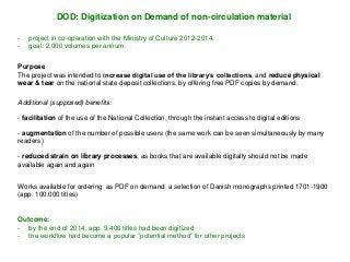 - project in co-operation with the Ministry of Culture 2012-2014.
- goal: 2.000 volumes per annum
DOD: Digitization on Demand of non-circulation material
Works available for ordering as PDF on demand: a selection of Danish monographs printed 1701-1900
(app. 100.000 titles)
- facilitation of the use of the National Collection, through the instant access to digital editions
- augmentation of the number of possible users (the same work can be seen simultaneously by many
readers)
- reduced strain on library processes, as books that are available digitally should not be made
available again and again
Purpose
The project was intended to increase digital use of the library’s collections, and reduce physical
wear & tear on the national state deposit collections, by offering free PDF copies by demand.
Outcome:
- by the end of 2014, app. 9.400 titles had been digitized
- the workflow had become a popular ”potential method” for other projects
Additional (supposed) benefits:
 