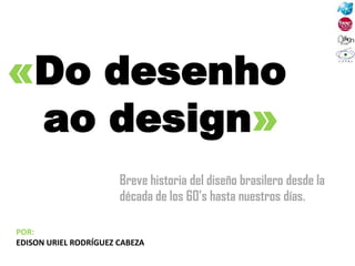 «Do desenho
ao design»
POR:
EDISON URIEL RODRÍGUEZ CABEZA
Breve historia del diseño brasilero desde la
década de los 60’s hasta nuestros días.
 