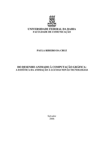 UNIVERSIDADE FEDERAL DA BAHIA
FACULDADE DE COMUNICAÇÃO
PAULA RIBEIRO DA CRUZ
DO DESENHO ANIMADO À COMPUTAÇÃO GRÁFICA:
A ESTÉTICA DA ANIMAÇÃO À LUZ DAS NOVAS TECNOLOGIAS
Salvador
2006
 