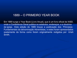 1889 – O PRIMEIRO YEAR BOOK

Em 1889 surge o Year Book (Livro Anual), que é um livro oficial da IASD,
onde a Conferência Geral publica os estatutos, endereços, e a doutrina
da igreja. Esta edição de 1889 trouxe a publicação dos Princípios
Fundamentais da denominação Adventistas, e estes foram apresentados
exatamente da forma como foram originalmente redigidos por Uriah
Smith.
 