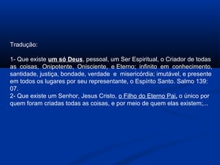 Tradução:

1- Que existe um só Deus, pessoal, um Ser Espiritual, o Criador de todas
as coisas, Onipotente, Onisciente, e Eterno; infinito em conhecimento,
santidade, justiça, bondade, verdade e misericórdia; imutável, e presente
em todos os lugares por seu representante, o Espírito Santo. Salmo 139:
07.
2- Que existe um Senhor, Jesus Cristo, o Filho do Eterno Pai, o único por
quem foram criadas todas as coisas, e por meio de quem elas existem;...
 