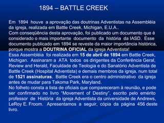 1894 – BATTLE CREEK

Em 1894 houve a aprovação das doutrinas Adventistas na Assembléia
da igreja, realizada em Battle Creek, Michigan, E.U.A..
Com conseqüência desta aprovação, foi publicado um documento que é
considerado o mais importante documento da história da IASD. Esse
documento publicado em 1894 se reveste da maior importância histórica,
porque mostra a DOUTRINA OFICIAL da igreja Adventista!
Essa Assembléia foi realizada em 15 de abril de 1894 em Battle Creek,
Michigan. Assinaram a ATA todos os dirigentes da Conferência Geral,
Review and Herald, Faculdade de Teologia e do Sanatório Adventista de
Battle Creek (Hospital Adventista) e demais membros da igreja, num total
de 1521 assinaturas. Battle Creek era o centro administrativo da igreja
antes de mudar para Takoma Park, Maryland.
No folheto consta a lista de oficiais que compareceram à reunião, e pode
ser confirmado no livro “Movement of Destiny”, escrito pelo emérito
professor de História da igreja Adventista da universidade de Andrews,
LeRoy E. Froom. Apresentamos a seguir, cópia da página 456 deste
livro.
 