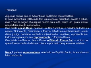 Tradução:

Algumas coisas que os Adventistas do Sétimo Dia acreditam:
O povo Adventista (SDA) não tem um credo ou disciplina, exceto a Bíblia,
mas o que se segue são alguns pontos da sua fé, sobre as quais existe
um perfeito acordo entre todos:
Que existe um só Deus, pessoal, um Ser Espiritual, o Criador de todas as
coisas, Onipotente, Onisciente, e Eterno; Infinito em conhecimento, santi-
dade, justiça, bondade, verdade e misericórdia; imutável, e presente em
todos os lugares por seu representante, o Espírito Santo.
Que existe um Senhor, Jesus Cristo, o Filho do Eterno Pai, o único por
quem foram criadas todas as coisas, e por meio de quem elas existem...


Nota:A palavra representante, referindo ao Espírito Santo, foi escrito com
letra minúscula.
 