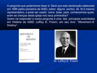 A pergunta que poderíamos fazer é: Será que esta declaração elaborada
em 1894 pelos pioneiros da IASD, sobre alguns pontos de fé é mesmo
representativo, e pode ser usado como base para conhecermos quais
eram as crenças desta igreja nos seus primórdios?
Quem vai responder a nossa pergunta é uma das principais autoridades
em História da IASD, LeRoy E. Froom, em seu livro “Movement of
Destiny”:




                                    Dr. LeRoy E. Froom
 