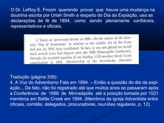 O Dr. LeRoy E. Froom querendo provar que houve uma mudança na
doutrina escrita por Uriah Smith a respeito do Dia da Expiação, usa as
declarações de fé de 1894, como sendo plenamente confiáveis,
representativos e oficiais.




Tradução (página 339):
4. A Voz do Adventismo Fala em 1894. – Então a questão do dia da expi-
ação... De fato, não foi registrado até que muitos anos se passaram após
a Conferência de 1888 de Minneápolis até a posição tomada por 1521
membros em Battle Creek em 1894. (Membros da igreja Adventista entre
oficiais, comitês, delegados, procuradores, reuniões regulares, p. 12).
 