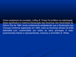 Como acabamos de constatar, LeRoy E. Froom foi enfático na valorização
desta significativa e histórica Declaração das Doutrinas dos Adventistas do
Sétimo Dia de 1894, tendo solidamente estabelecido que a Declaração das
Crenças conforme registradas em 1894, eram as doutrinas oficiais da IASD,
defendida com unanimidade por todos os seus principais e mais
proeminentes líderes e representantes, inclusive a irmã Ellen G. White.
 