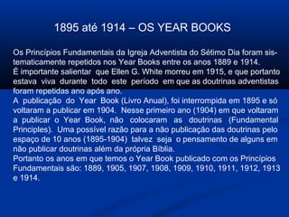 1895 até 1914 – OS YEAR BOOKS

Os Princípios Fundamentais da Igreja Adventista do Sétimo Dia foram sis-
tematicamente repetidos nos Year Books entre os anos 1889 e 1914.
É importante salientar que Ellen G. White morreu em 1915, e que portanto
estava viva durante todo este período em que as doutrinas adventistas
foram repetidas ano após ano.
A publicação do Year Book (Livro Anual), foi interrompida em 1895 e só
voltaram a publicar em 1904. Nesse primeiro ano (1904) em que voltaram
a publicar o Year Book, não colocaram as doutrinas (Fundamental
Principles). Uma possível razão para a não publicação das doutrinas pelo
espaço de 10 anos (1895-1904) talvez seja o pensamento de alguns em
não publicar doutrinas além da própria Bíblia.
Portanto os anos em que temos o Year Book publicado com os Princípios
Fundamentais são: 1889, 1905, 1907, 1908, 1909, 1910, 1911, 1912, 1913
e 1914.
 