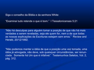 Siga o conselho da Bíblia e da senhora White:

“Examinai tudo retende o que é bom.” I Tessalonicenses 5:21


“Não há desculpas para alguém tomar a posição de que não há mais
verdades a serem reveladas, seja ele quem for, nem a de que todas
as nossas explicações da Escrituras estejam sem erros.” Review and
Herald, 20/12/1892.


“Não podemos manter a idéia de que a posição uma vez tomada, uma
idéia já advogada, não deve, sob quaisquer circunstâncias, ser renun-
ciada. Somente há Um que é infalível.” Testemunhos Seletos, Vol. 2,
pág. 312.
 