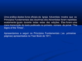 Uma análise destes livros oficiais da Igreja Adventista mostra que os
Princípios Fundamentais das doutrinas dos Adventistas foram repetidas
exatamente iguais durante todas estas dez edições. Elas foram uma
mera transcrição do texto publicado no primeiro número do jornal “The
Signs of the Times”.

Apresentamos a seguir os Princípios Fundamentais ( as primeiras
páginas) apresentados no Year Book de 1911.
 