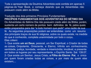Toda a apresentação da Doutrina Adventista está contida em apenas 5
páginas do Year Book, e começa dizendo que os Adventistas não
possuem credo além da Bíblia.

Tradução dos dois primeiros Princípios Fundamentais:
PRICÍPIOS FUNDAMENTAIS DOS ADVENTISTAS DO SÉTIMO DIA
Os Adventistas do Sétimo Dia não possuem credo além da Bíblia; porém,
sustenta um certo número de pontos bem definidos de fé, pelos quais
estão preparados para dar “a todo homem que pedir” uma razão de sua
fé. As seguintes proposições podem ser entendidas como um resumo
dos principais traços de sua fé religiosa, sobre os quais existe, na medida
do que é conhecido, completa unanimidade por todo o corpo.
Eles crêem:
1- Que existe um só Deus, pessoal, um Ser Espiritual, o Criador de todas
as coisas, Onipotente, Onisciente, e Eterno; Infinito em conhecimento,
santidade, justiça, bondade, verdade e misericórdia; imutável, e presente
em todos os lugares por seu representante, o Espírito Santo. Sal. 139:07.
2- Que existe um Senhor, Jesus Cristo, o Filho do Eterno Pai, o único
por quem foram criadas todas as coisas, e por meio de quem elas
existem;...
 
