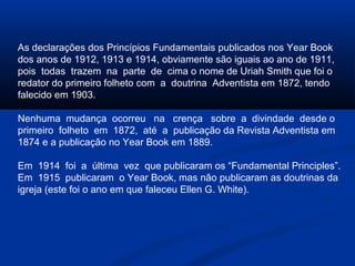 As declarações dos Princípios Fundamentais publicados nos Year Book
dos anos de 1912, 1913 e 1914, obviamente são iguais ao ano de 1911,
pois todas trazem na parte de cima o nome de Uriah Smith que foi o
redator do primeiro folheto com a doutrina Adventista em 1872, tendo
falecido em 1903.

Nenhuma mudança ocorreu na crença sobre a divindade desde o
primeiro folheto em 1872, até a publicação da Revista Adventista em
1874 e a publicação no Year Book em 1889.

Em 1914 foi a última vez que publicaram os “Fundamental Principles”.
Em 1915 publicaram o Year Book, mas não publicaram as doutrinas da
igreja (este foi o ano em que faleceu Ellen G. White).
 