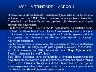 1892 – A TRINDADE – MARCO 1

O marco inicial da doutrina da Trindade na Igreja Adventista, foi estabe-
lecido no ano de 1892. Dois anos antes da famosa Assembléia da
Conferência em Battle Creek que aprovou oficialmente as principais
crenças dos adventistas.
Em dezembro de 1881, Ellen G. White desembarca na Austrália acom-
panhado do filho e de outros auxiliares, fixando residência no país por
muitos anos. Um ano após sua chegada na Austrália, aparece a doutri-
na Católica da Trindade na “Review and Herald” a Revista
Adventista americana.
Em fevereiro deste mesmo ano, foi publicado um folheto contendo a
transcrição de um artigo escrito para o jornal “New York Independent”
em 14 de novembro de 1889, de autoria de um Bispo Episcopal do
Brooklin, chamado Samuel T. Spear.
Este Bispo Episcopal tinha conquistado a simpatia da administração
adventista ao escrever um livro defendendo a separação entre a religião
e o Estado, intitulado “Religion and the State”, assunto de grande
interesse para os adventistas que mantinham uma seção permanente
na “Review and Herald”, tratando deste assunto.
 