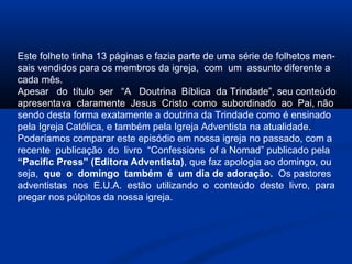 Este folheto tinha 13 páginas e fazia parte de uma série de folhetos men-
sais vendidos para os membros da igreja, com um assunto diferente a
cada mês.
Apesar do título ser “A Doutrina Bíblica da Trindade”, seu conteúdo
apresentava claramente Jesus Cristo como subordinado ao Pai, não
sendo desta forma exatamente a doutrina da Trindade como é ensinado
pela Igreja Católica, e também pela Igreja Adventista na atualidade.
Poderíamos comparar este episódio em nossa igreja no passado, com a
recente publicação do livro “Confessions of a Nomad” publicado pela
“Pacific Press” (Editora Adventista), que faz apologia ao domingo, ou
seja, que o domingo também é um dia de adoração. Os pastores
adventistas nos E.U.A. estão utilizando o conteúdo deste livro, para
pregar nos púlpitos da nossa igreja.
 